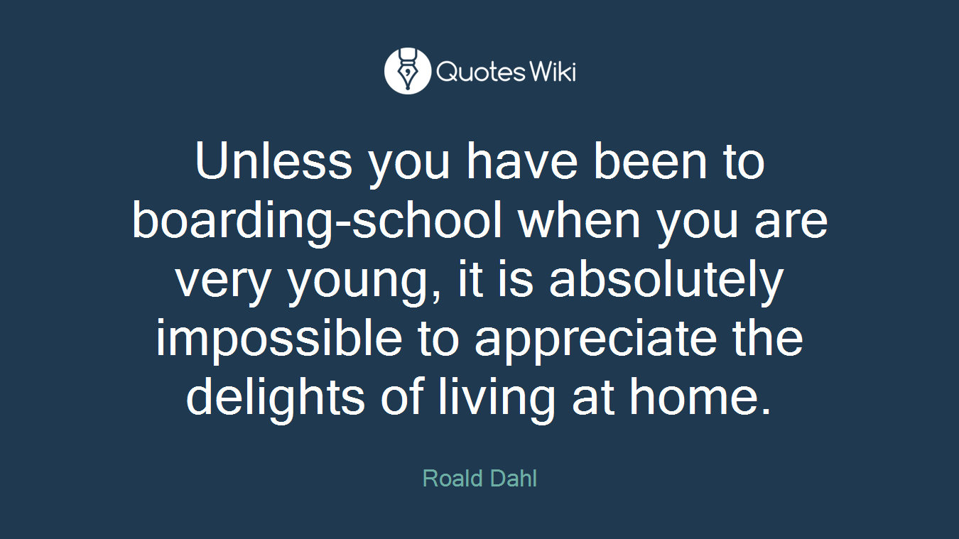 Unless you have been to boarding-school when you are very young, it is absolutely impossible to appreciate the delights of living at home.