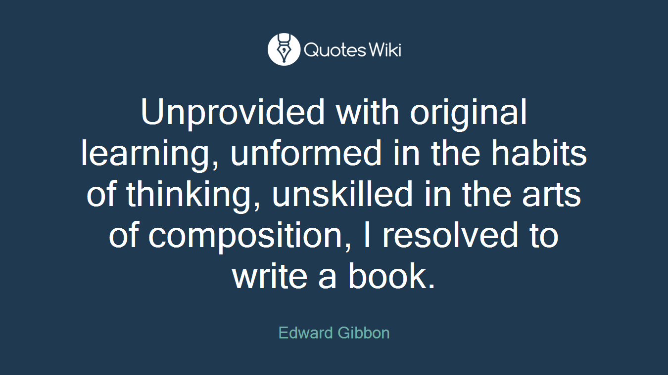 Unprovided with original learning, unformed in the habits of thinking, unskilled in the arts of composition, I resolved to write a book.