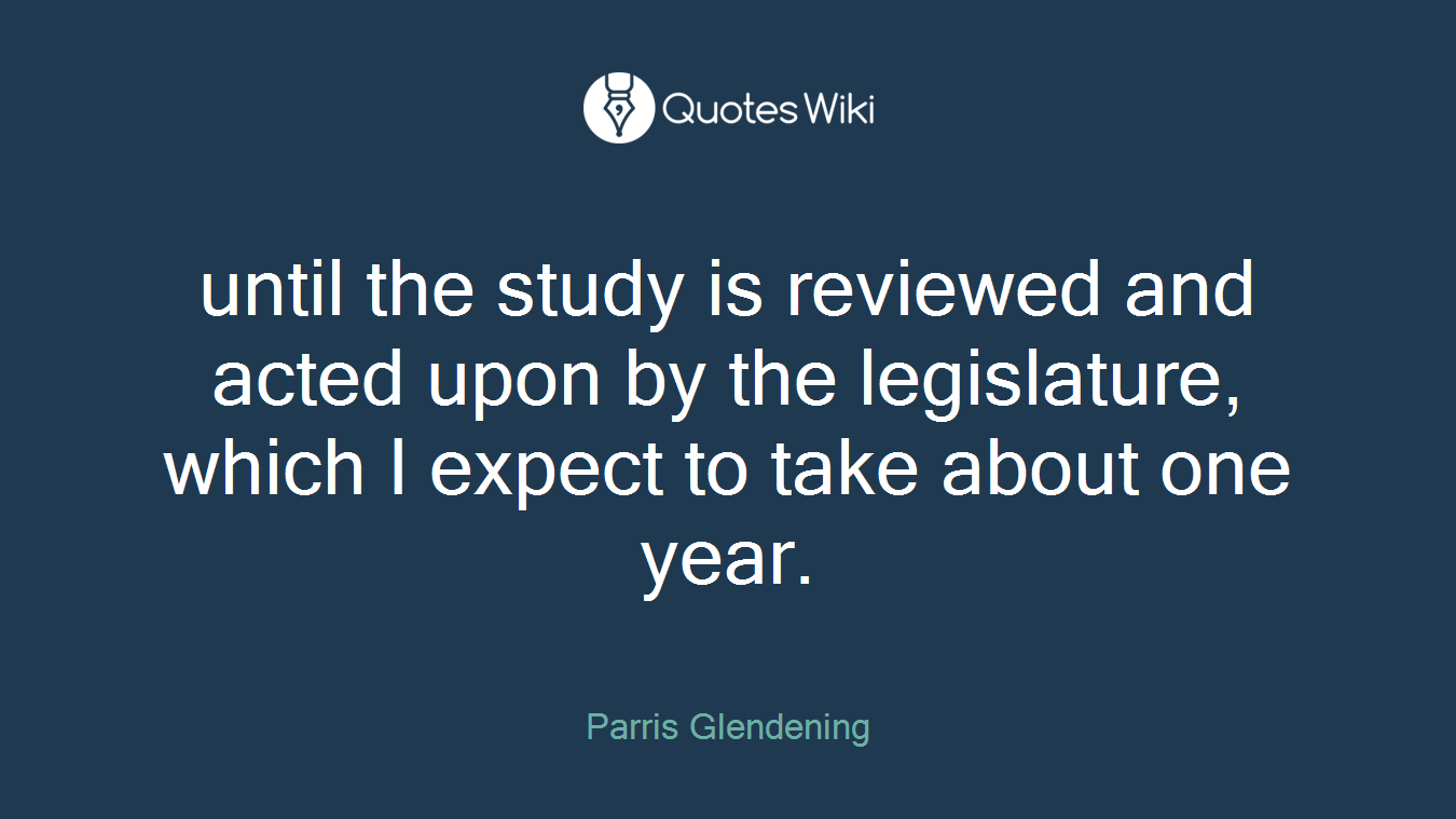 until the study is reviewed and acted upon by the legislature, which I expect to take about one year.