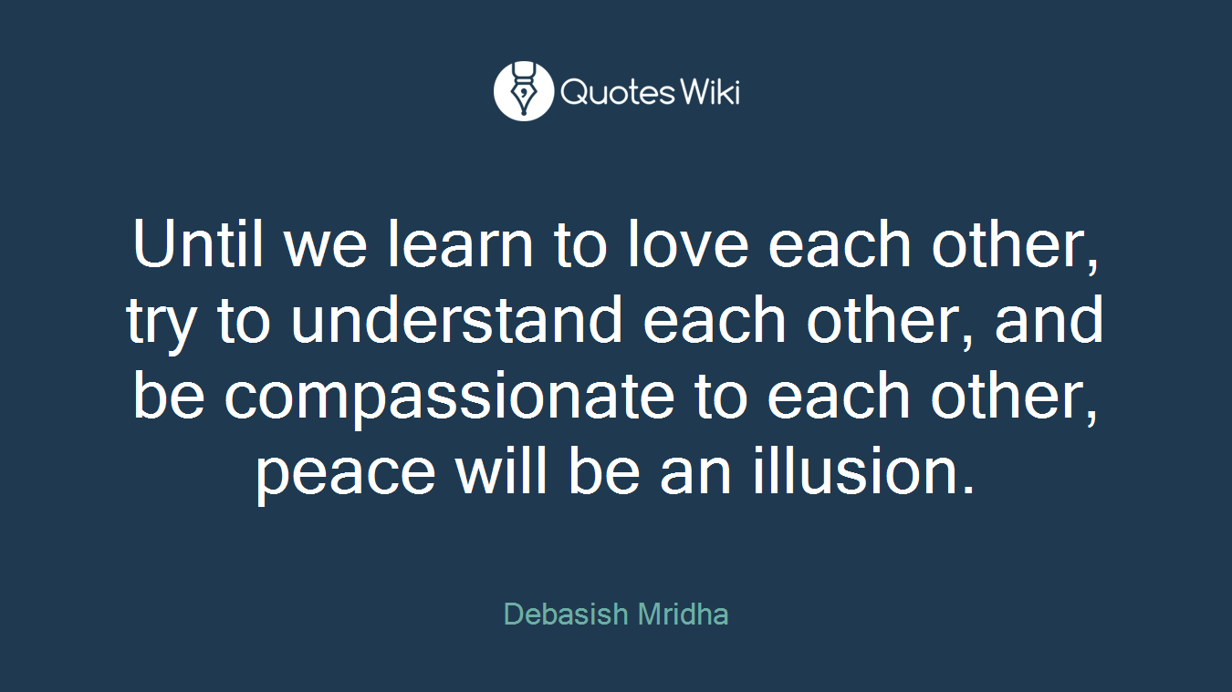Until we learn to love each other, try to understand each other, and be compassionate to each other, peace will be an illusion.