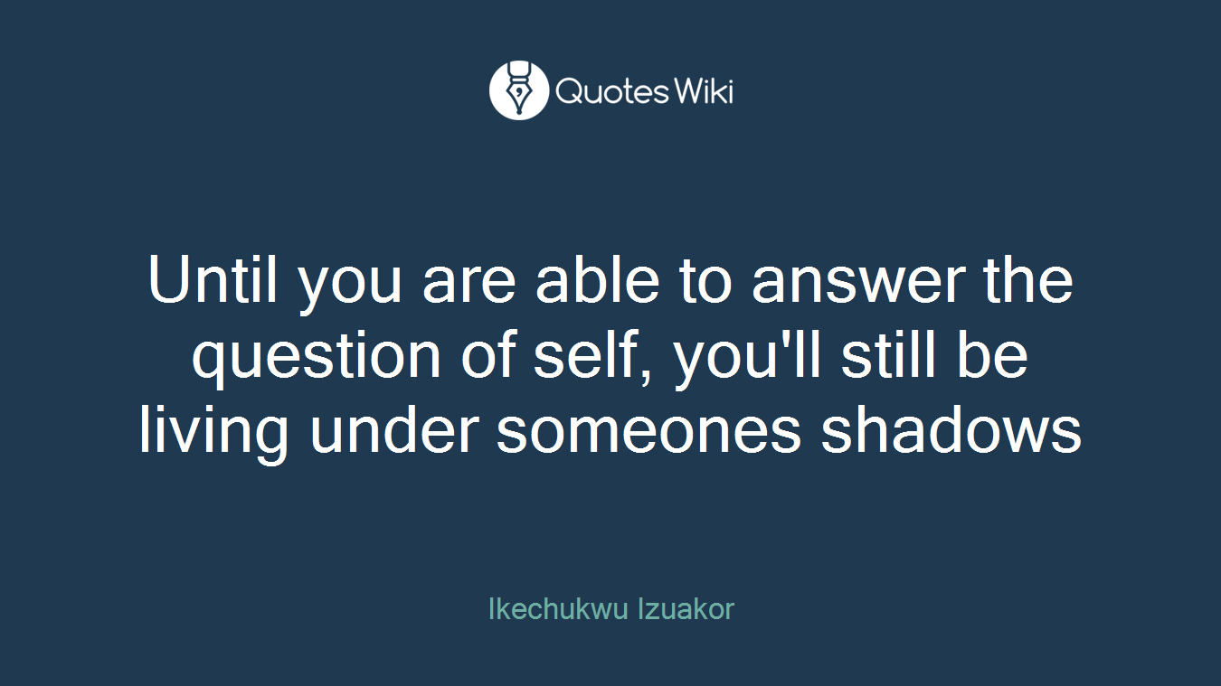 Until you are able to answer the question of self, you'll still be living under someones shadows