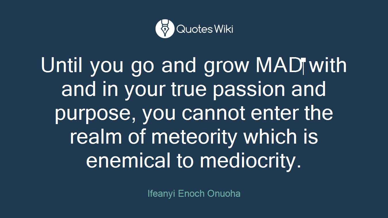 Until you go and grow MAD with and in your true passion and purpose, you cannot enter the realm of meteority which is enemical to mediocrity.