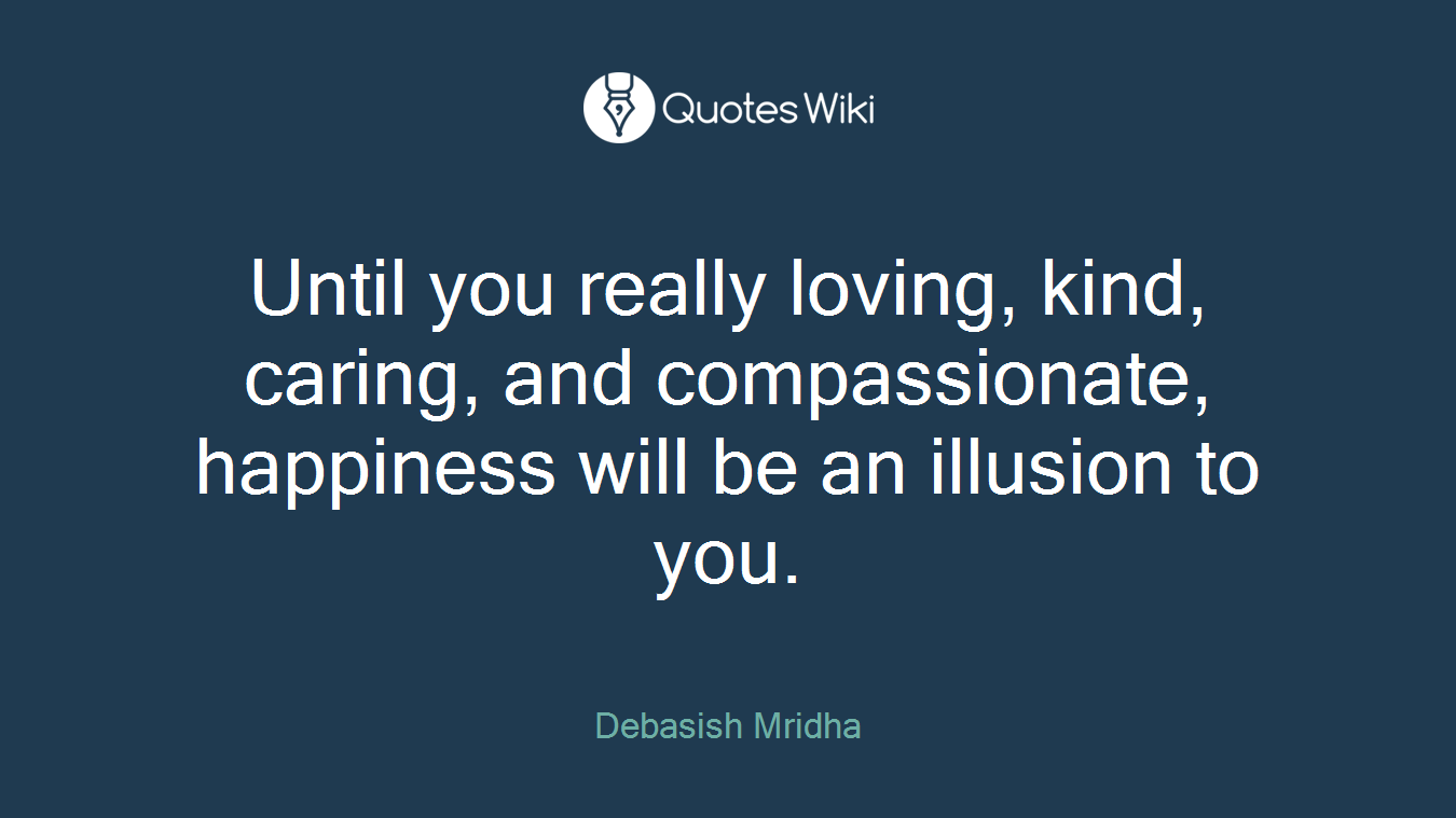 Until you really loving, kind, caring, and compassionate, happiness will be an illusion to you.