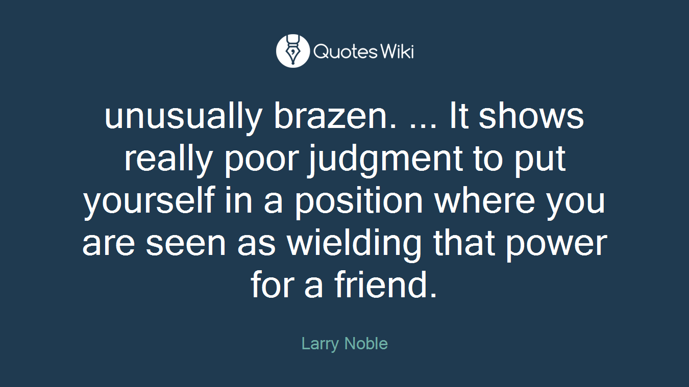 unusually brazen. ... It shows really poor judgment to put yourself in a position where you are seen as wielding that power for a friend.