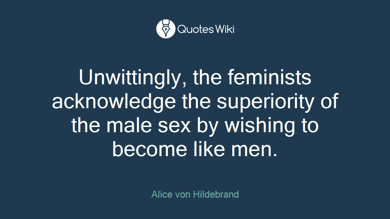 Unwittingly, the feminists acknowledge the superiority of the male sex by wishing to become like men.