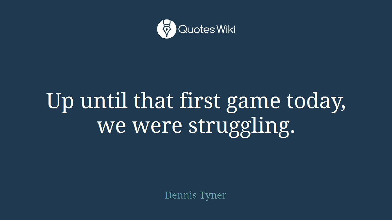 Up until that first game today, we were struggling.