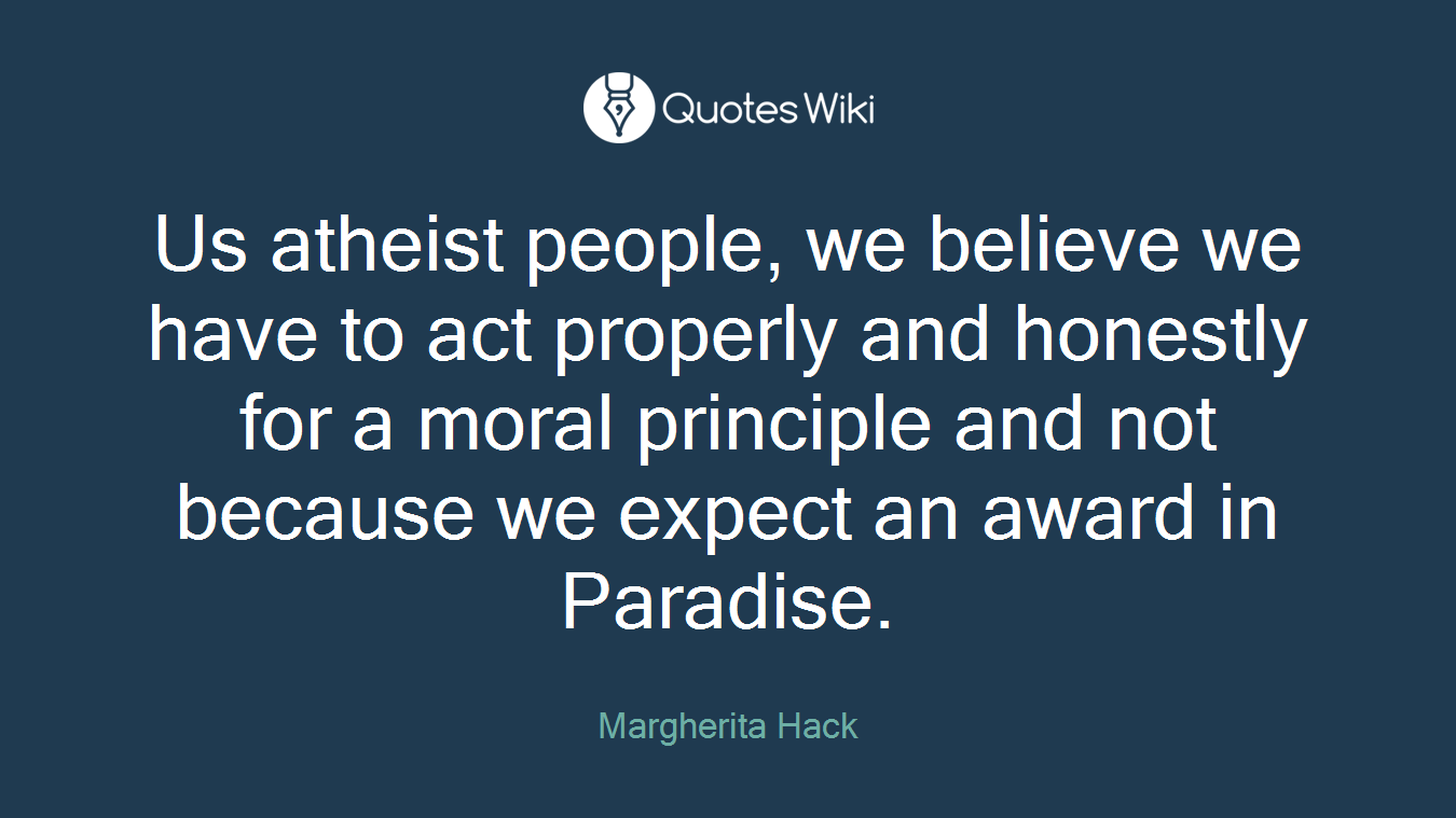 Us atheist people, we believe we have to act properly and honestly for a moral principle and not because we expect an award in Paradise.