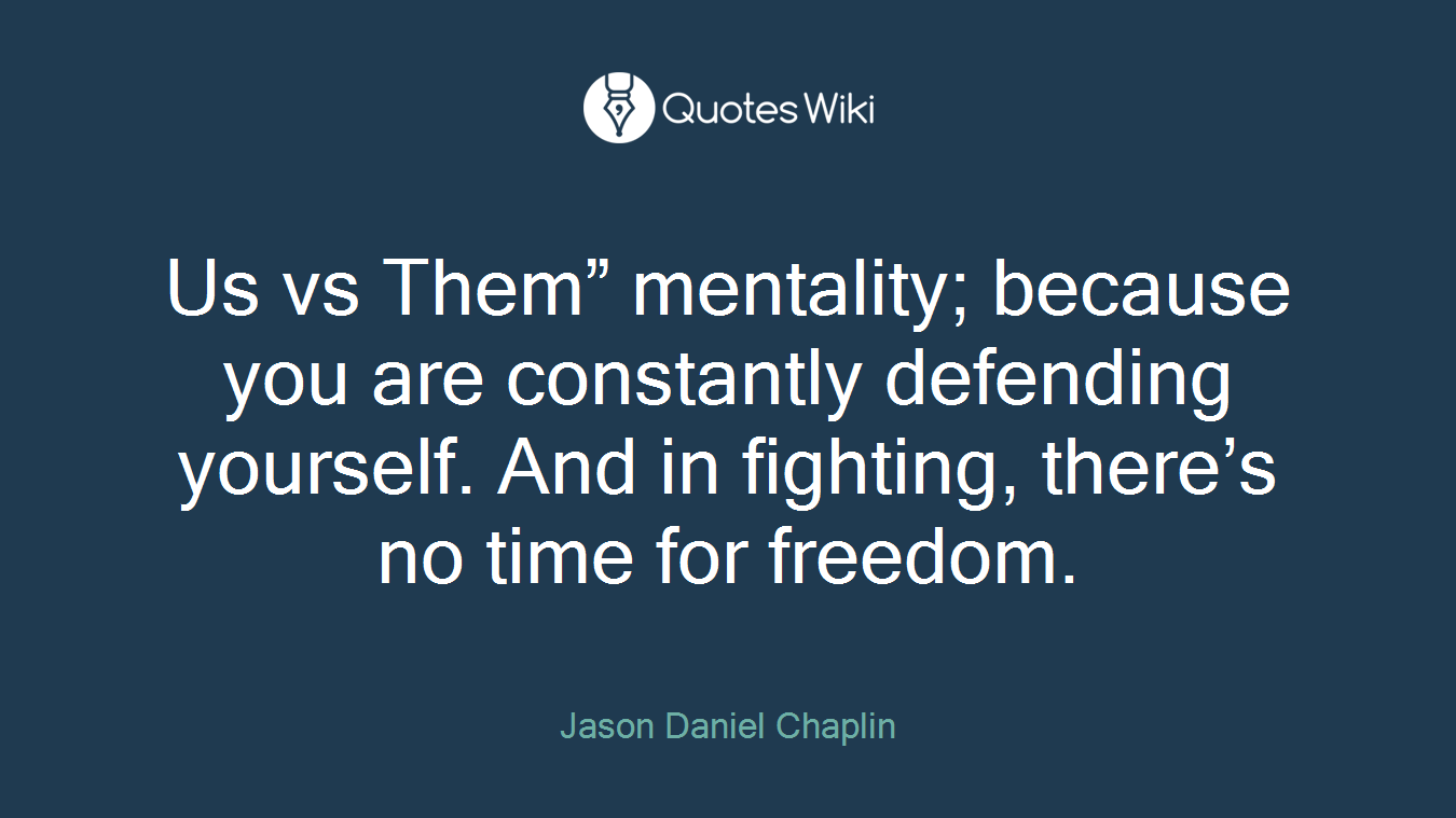 Us vs Them” mentality; because you are constantly defending yourself. And in fighting, there’s no time for freedom.