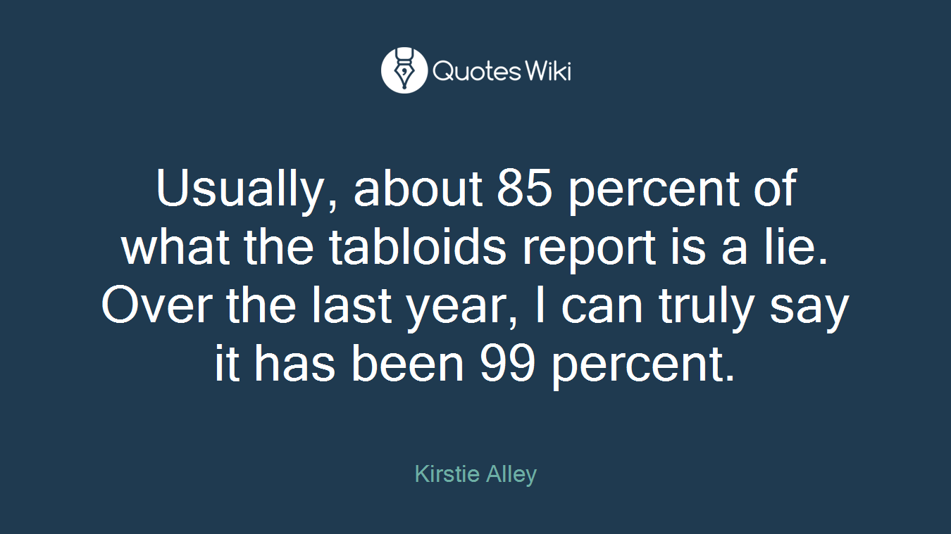 Usually, about 85 percent of what the tabloids report is a lie. Over the last year, I can truly say it has been 99 percent.