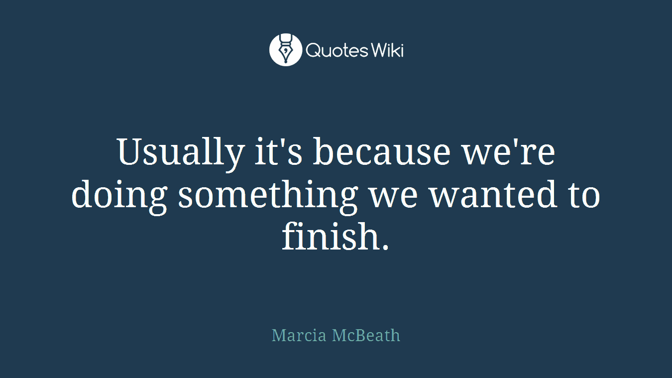 Usually it's because we're doing something we wanted to finish.