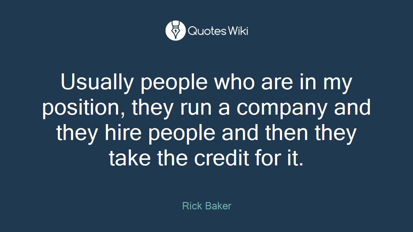Usually people who are in my position, they run a company and they hire people and then they take the credit for it.