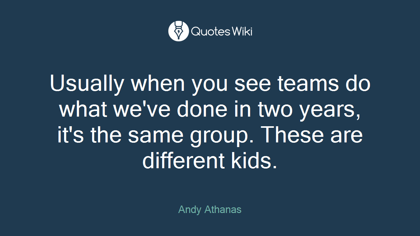 Usually when you see teams do what we've done in two years, it's the same group. These are different kids.