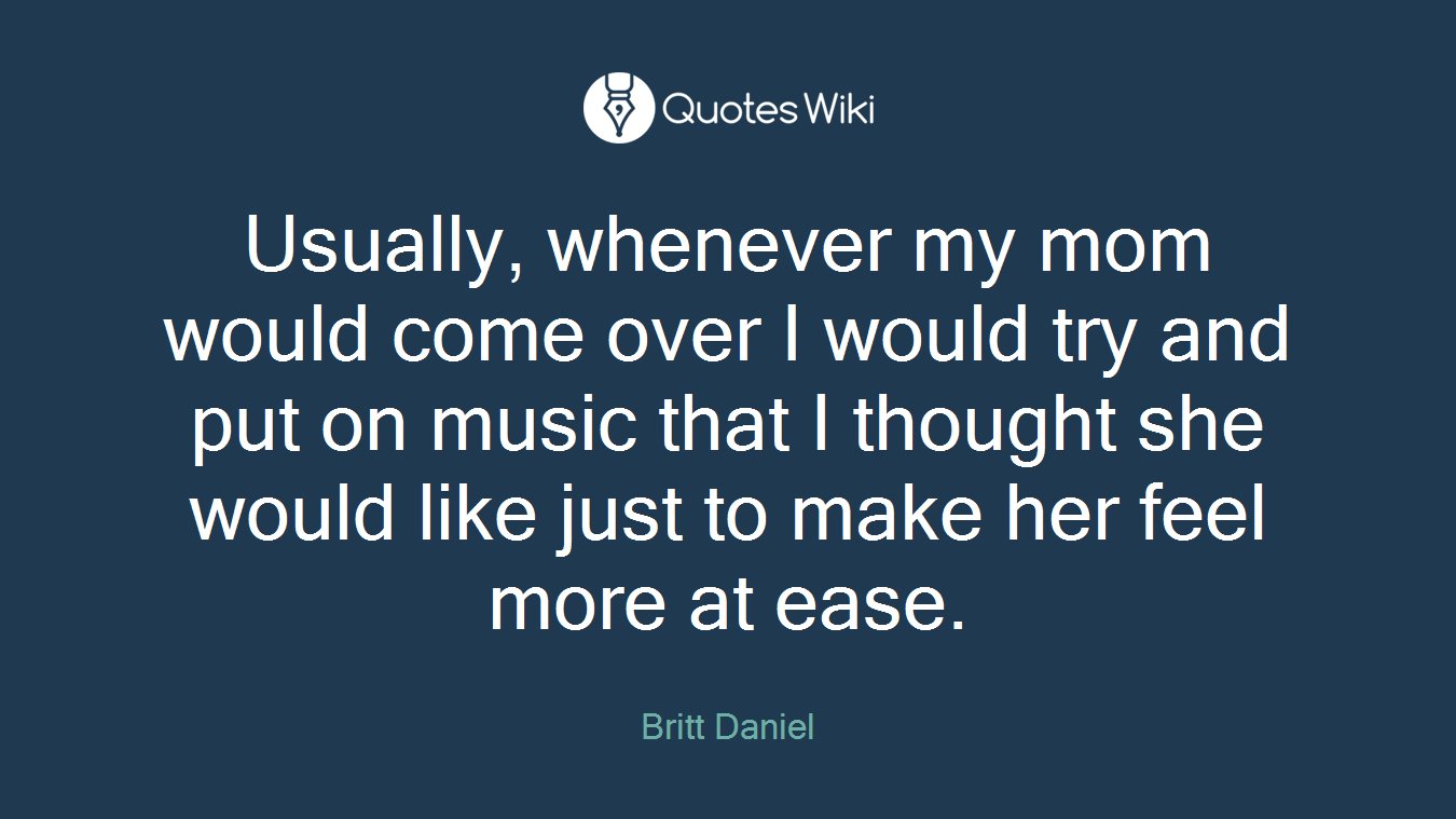Usually, whenever my mom would come over I would try and put on music that I thought she would like just to make her feel more at ease.