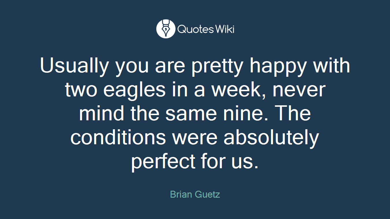 Usually you are pretty happy with two eagles in a week, never mind the same nine. The conditions were absolutely perfect for us.