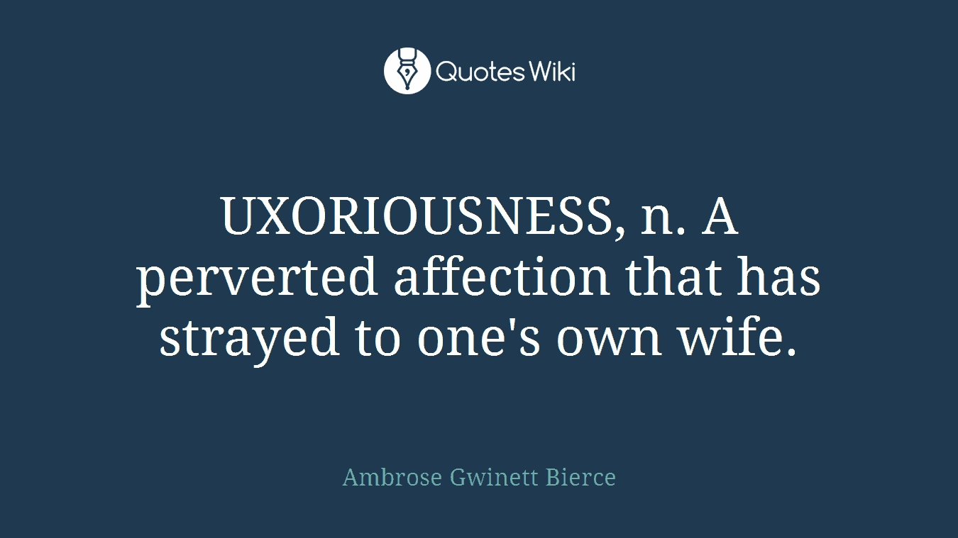 UXORIOUSNESS, n. A perverted affection that has strayed to one's own wife.
