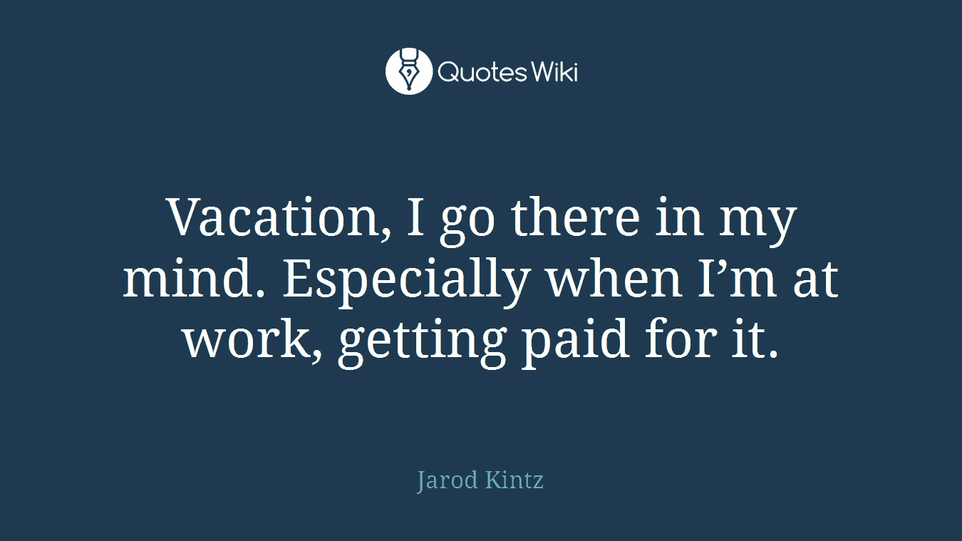 Vacation, I go there in my mind. Especially when I’m at work, getting paid for it.