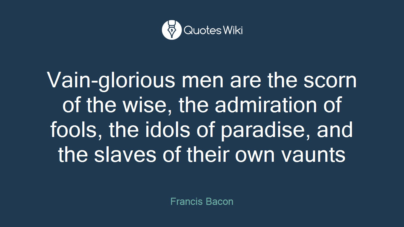 Vain-glorious men are the scorn of the wise, the admiration of fools, the idols of paradise, and the slaves of their own vaunts