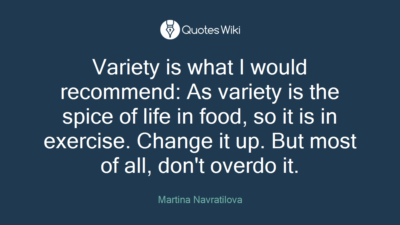 Variety is what I would recommend: As variety is the spice of life in food, so it is in exercise. Change it up. But most of all, don't overdo it.