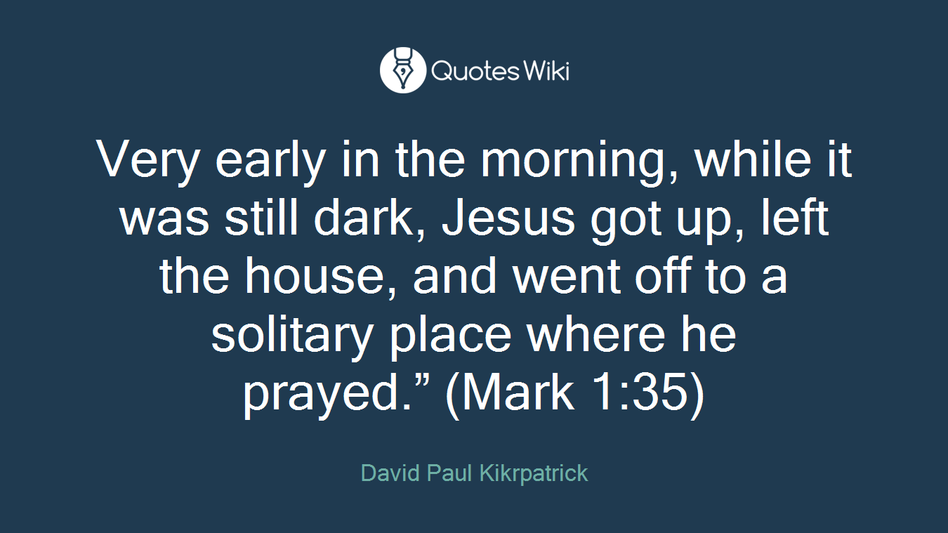 Very early in the morning, while it was still dark, Jesus got up, left the house, and went off to a solitary place where he prayed.” (Mark 1:35)