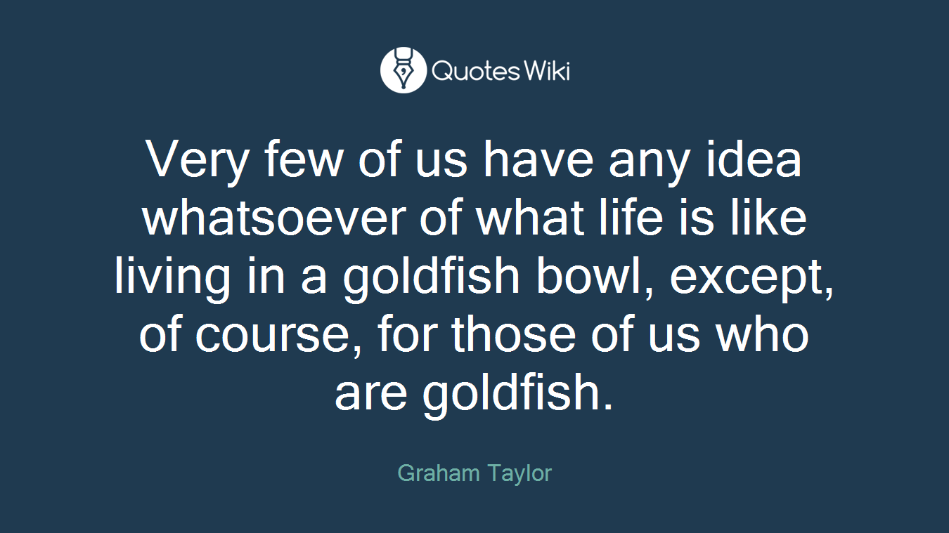 Very few of us have any idea whatsoever of what life is like living in a goldfish bowl, except, of course, for those of us who are goldfish.