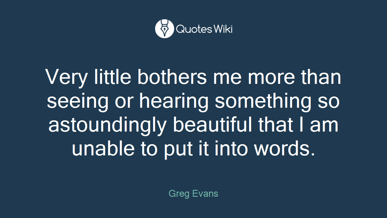 Very little bothers me more than seeing or hearing something so astoundingly beautiful that I am unable to put it into words.