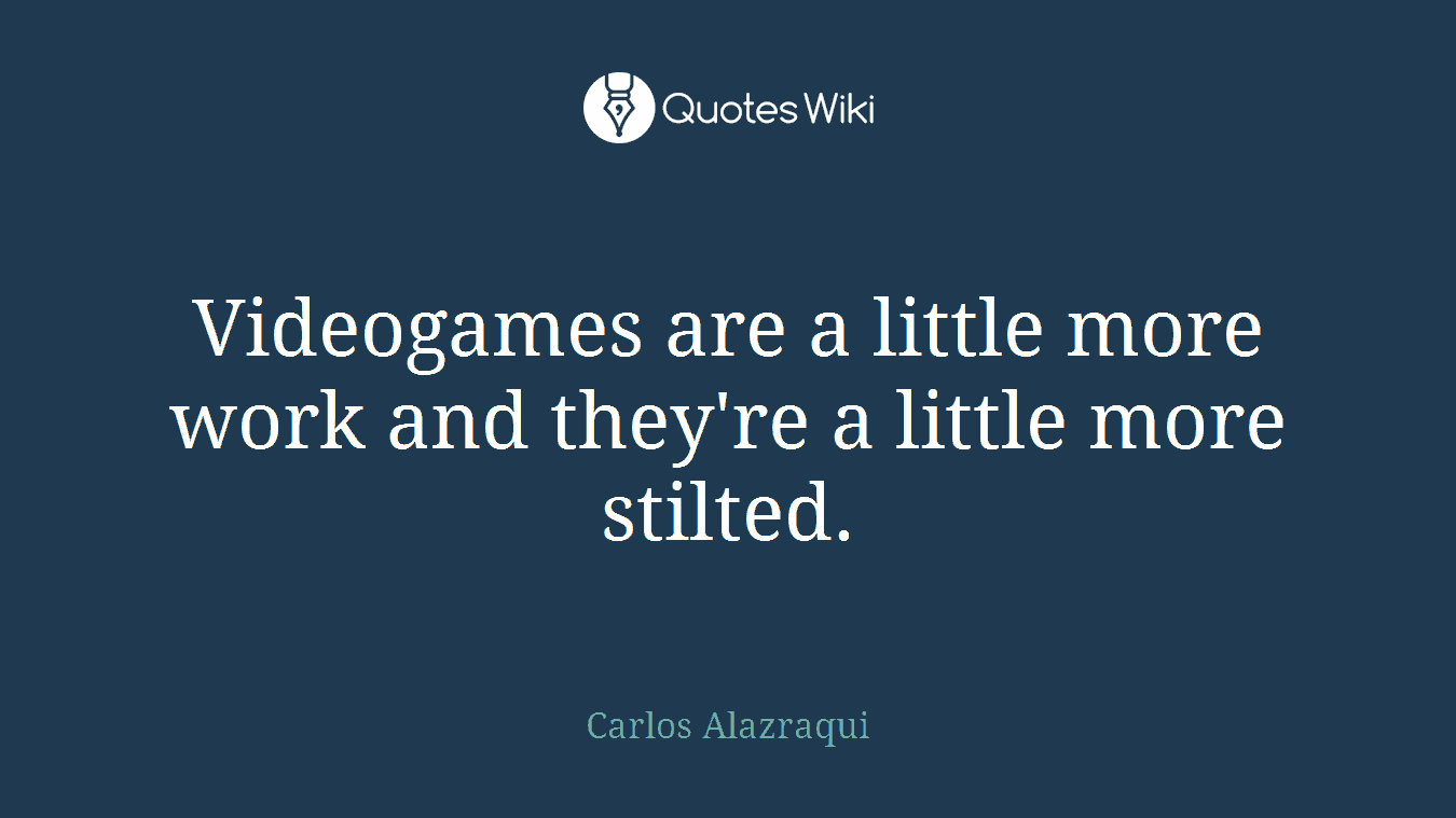 Videogames are a little more work and they're a little more stilted.