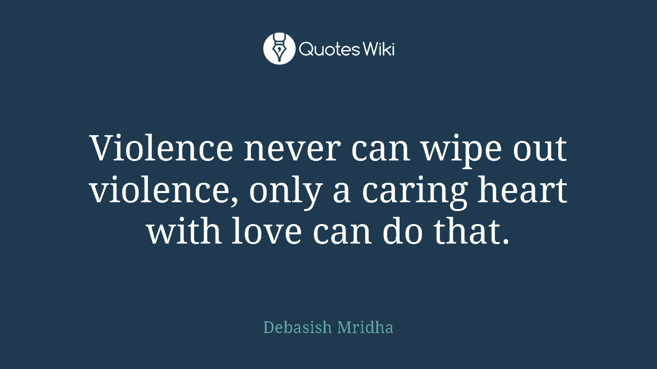 Violence never can wipe out violence, only a caring heart with love can do that.