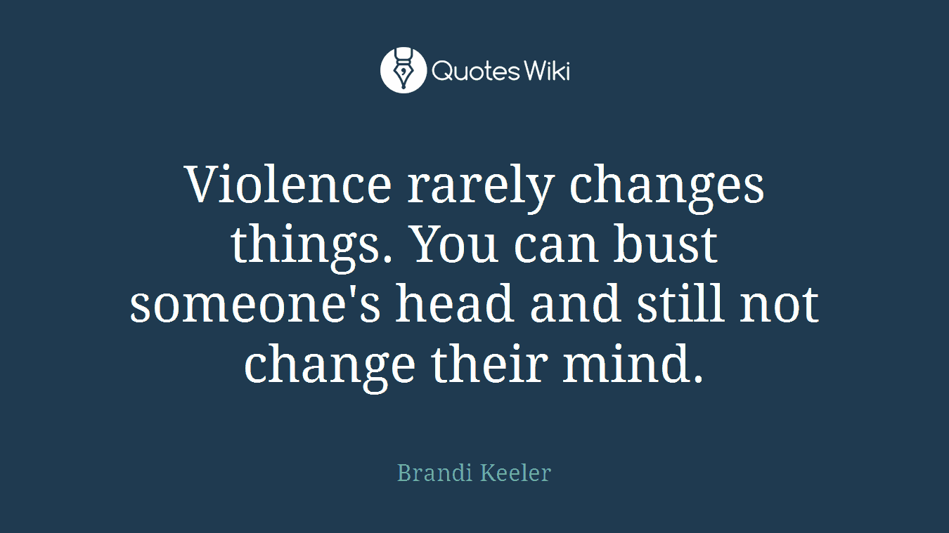 Violence rarely changes things. You can bust someone's head and still not change their mind.