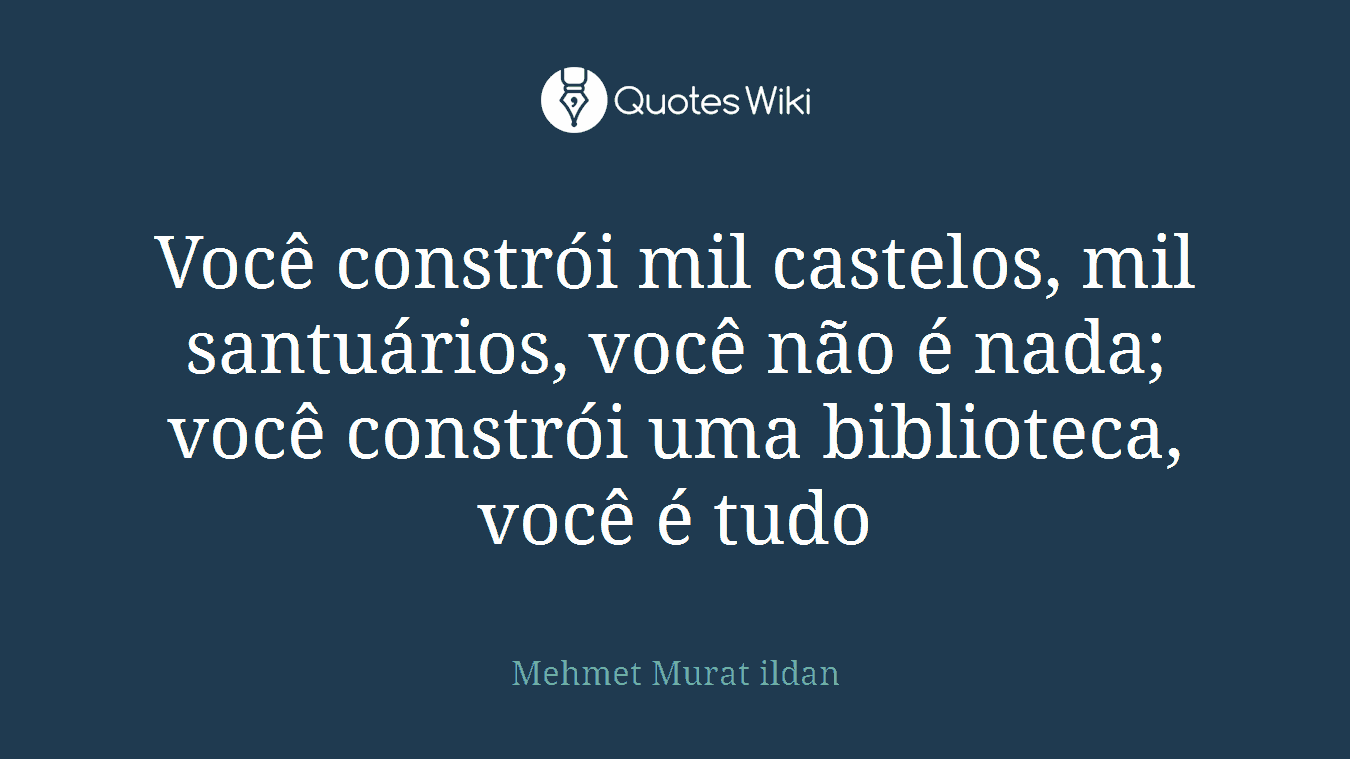 Você constrói mil castelos, mil santuários, você não é nada; você constrói uma biblioteca, você é tudo