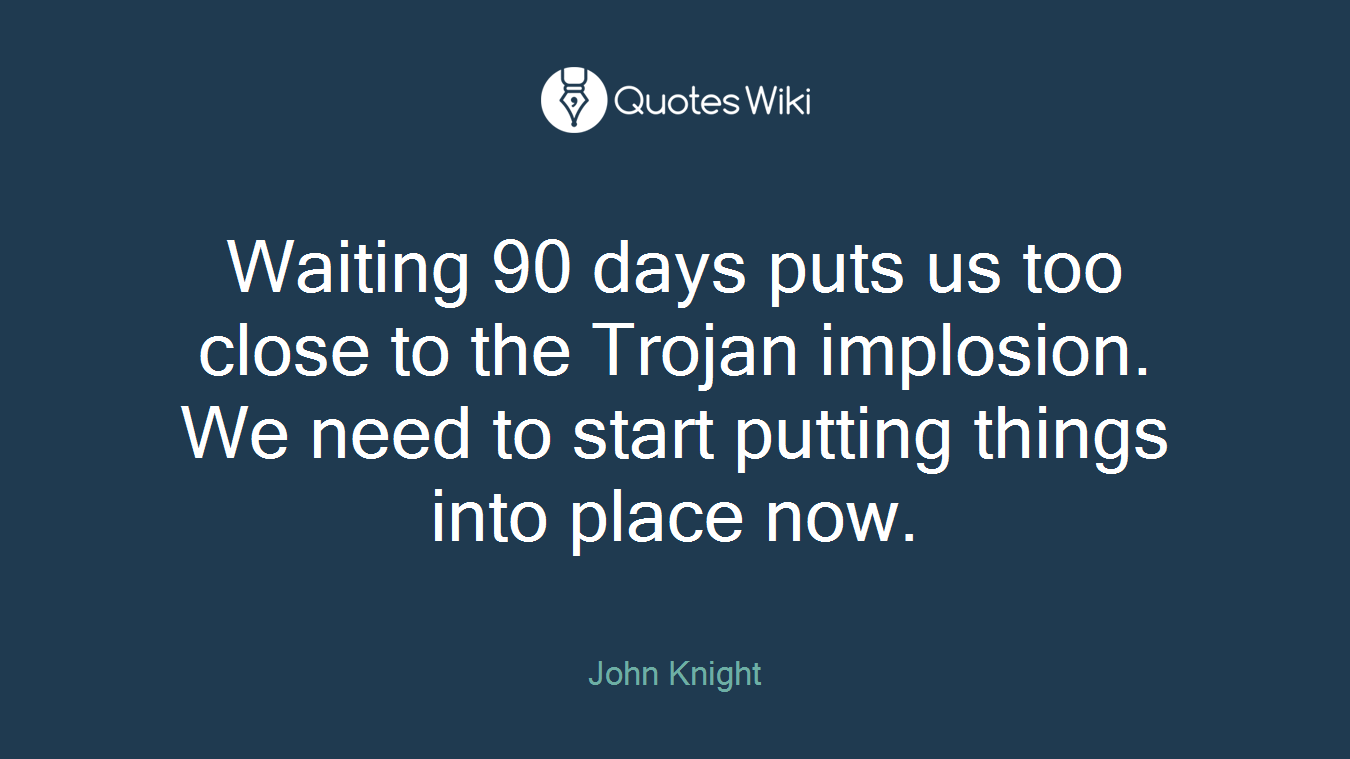 Waiting 90 days puts us too close to the Trojan implosion. We need to start putting things into place now.