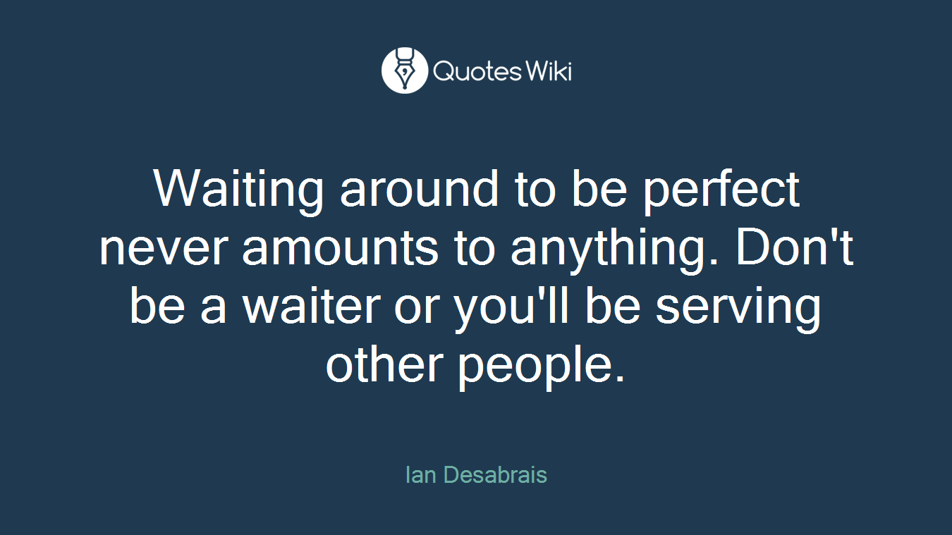 Waiting around to be perfect never amounts to anything. Don't be a waiter or you'll be serving other people.