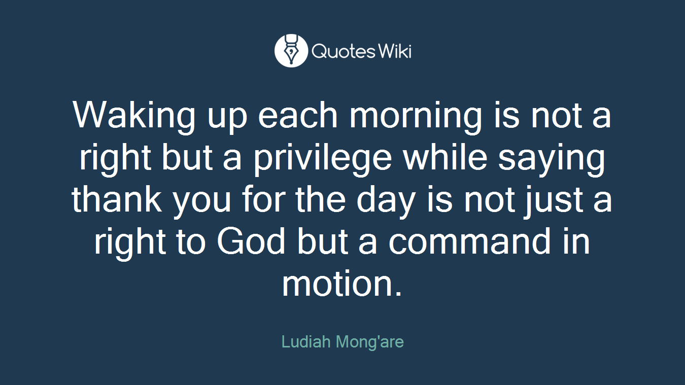 Waking up each morning is not a right but a privilege while saying thank you for the day is not just a right to God but a command in motion.