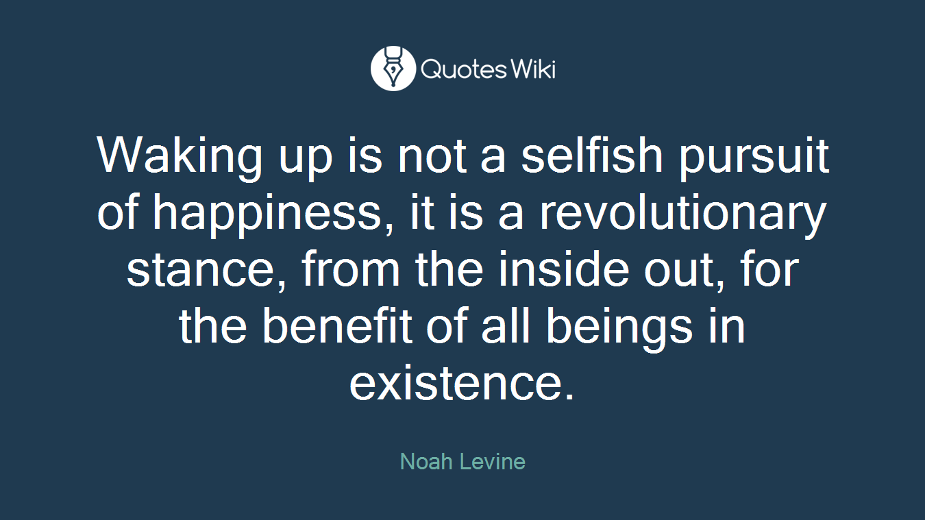 Waking up is not a selfish pursuit of happiness, it is a revolutionary stance, from the inside out, for the benefit of all beings in existence.