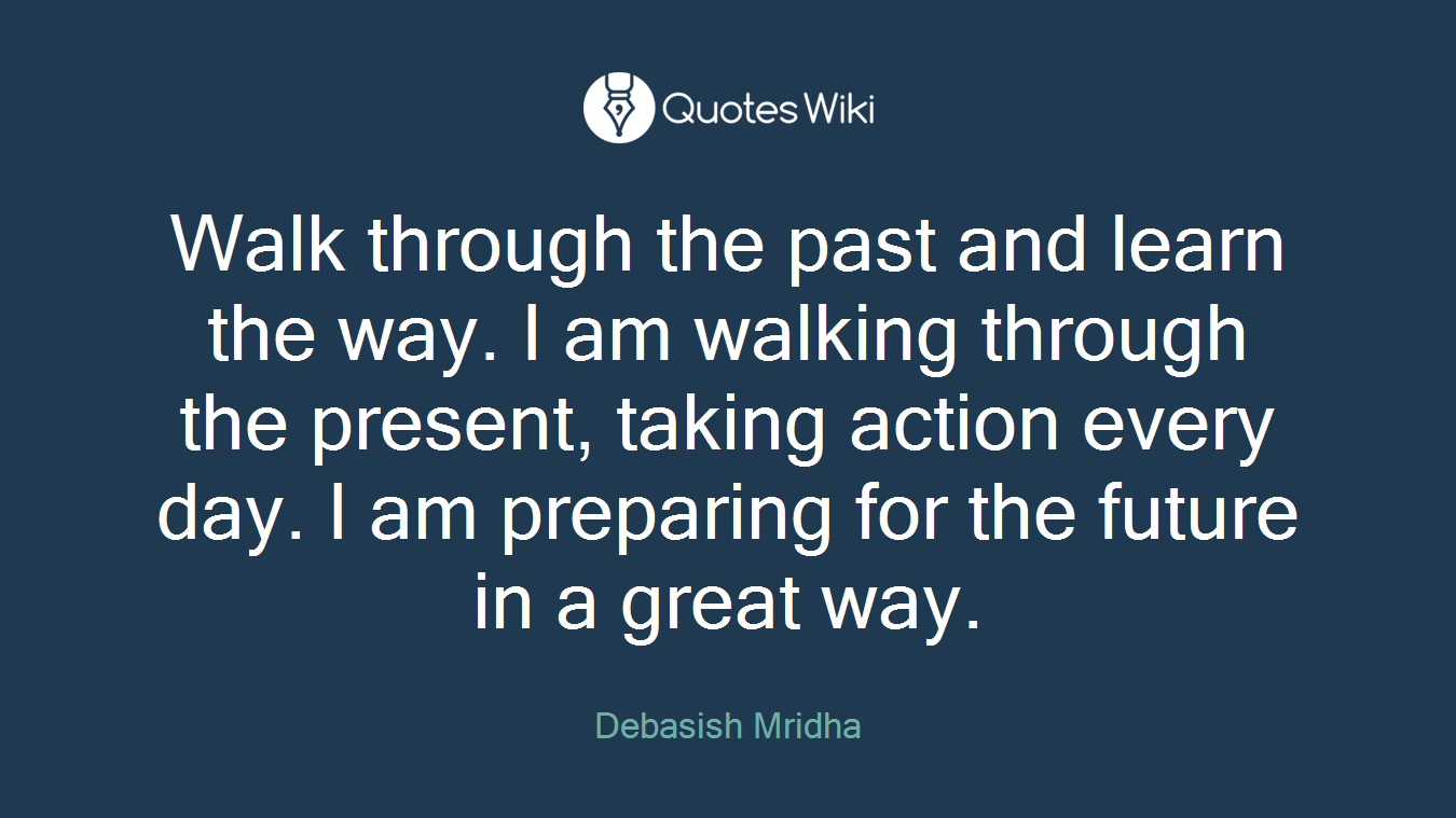 Walk through the past and learn the way. I am walking through the present, taking action every day. I am preparing for the future in a great way.
