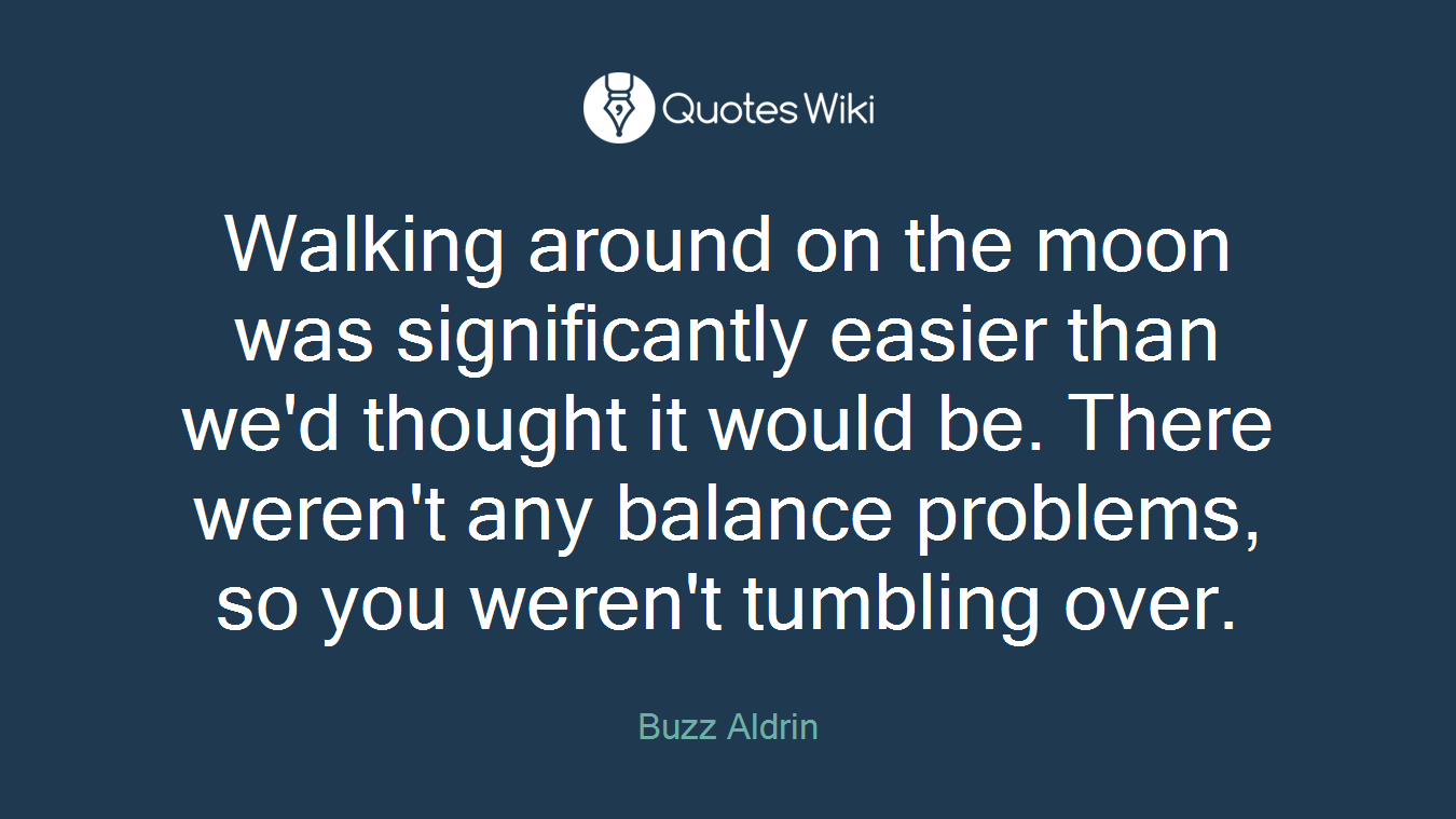 Walking around on the moon was significantly easier than we'd thought it would be. There weren't any balance problems, so you weren't tumbling over.