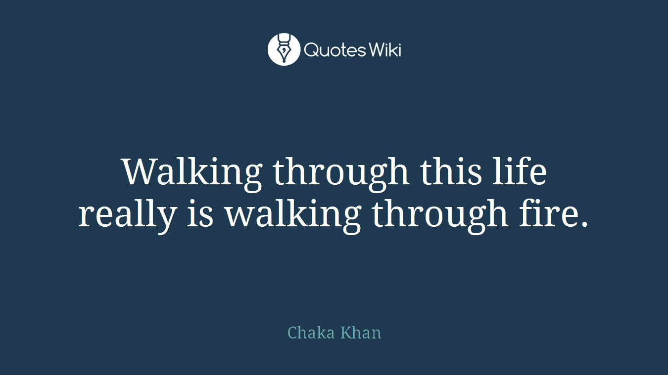 Walking through this life really is walking through fire.