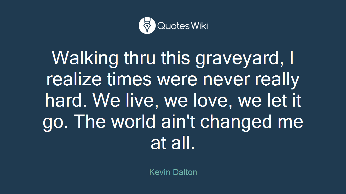 Walking thru this graveyard, I realize times were never really hard. We live, we love, we let it go. The world ain't changed me at all.