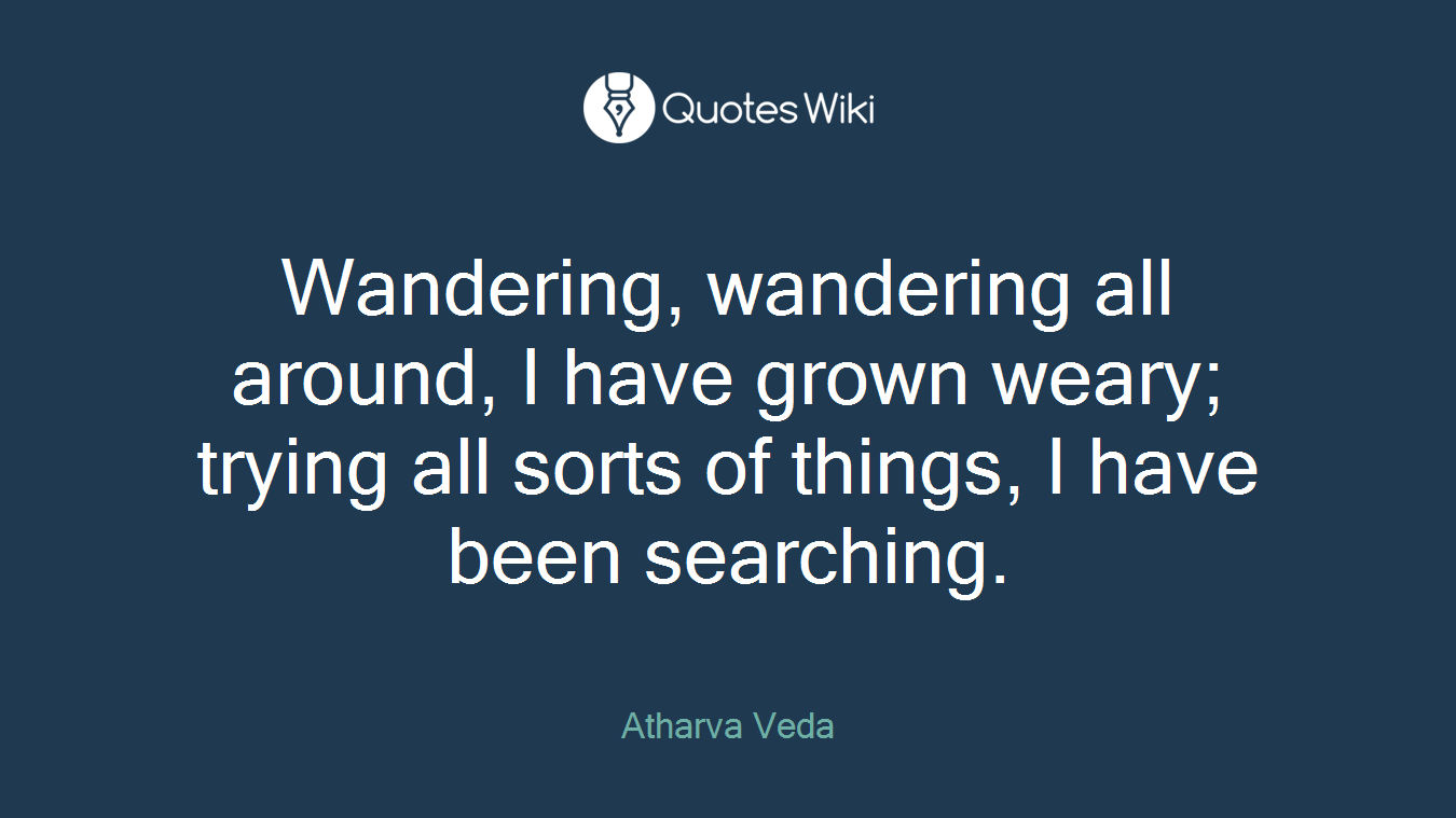 Wandering, wandering all around, I have grown weary; trying all sorts of things, I have been searching.
