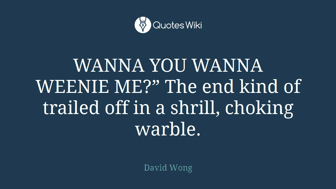 WANNA YOU WANNA WEENIE ME?” The end kind of trailed off in a shrill, choking warble.