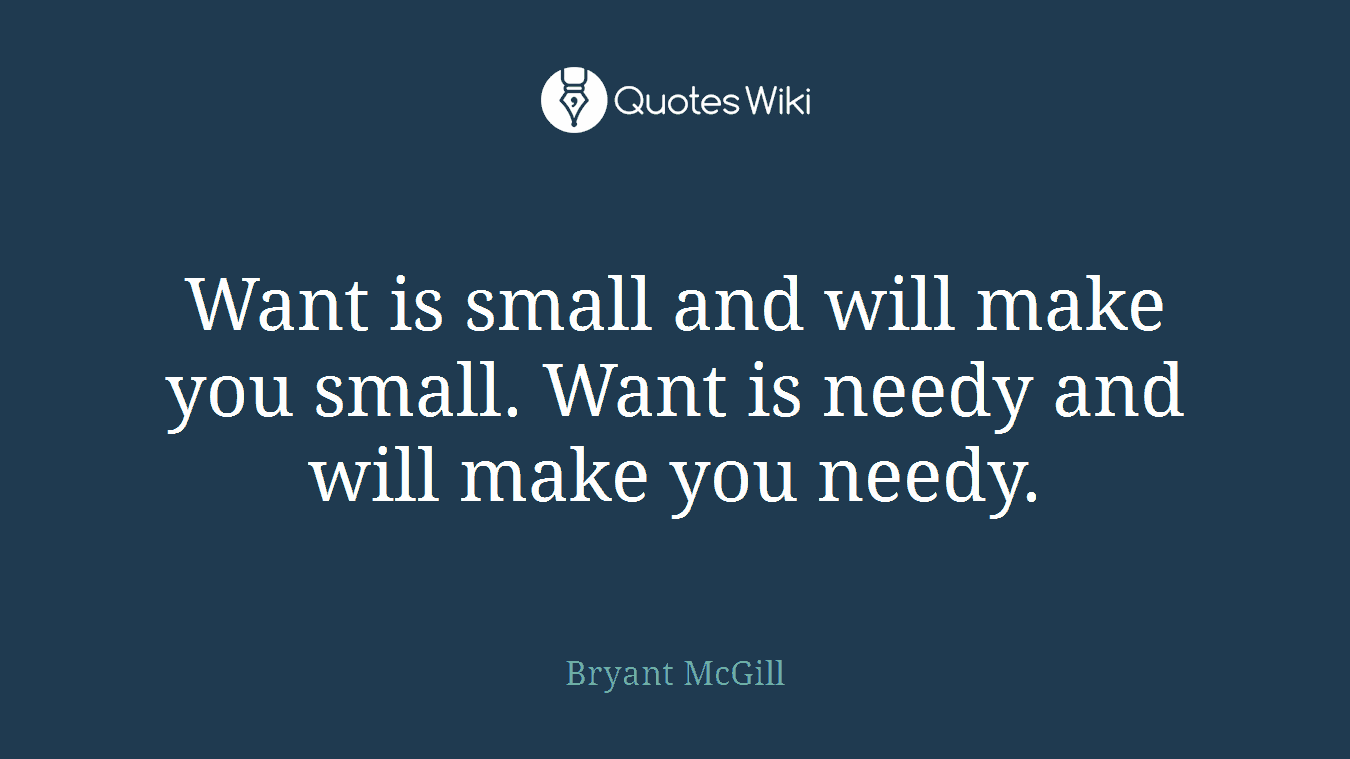 Want is small and will make you small. Want is needy and will make you needy.