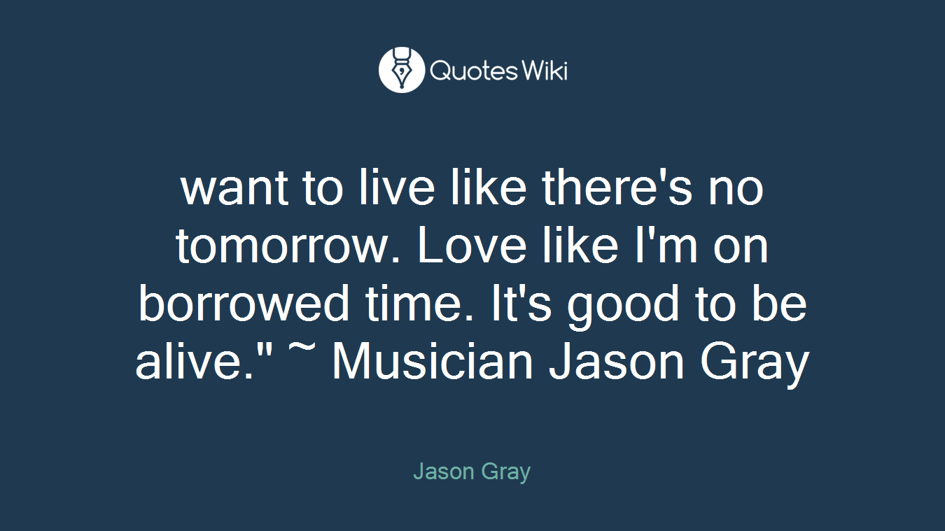 want to live like there's no tomorrow. Love like I'm on borrowed time. It's good to be alive." ~ Musician Jason Gray