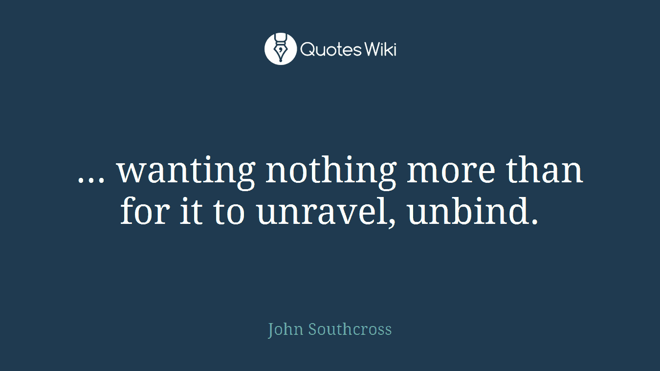 ... wanting nothing more than for it to unravel, unbind.