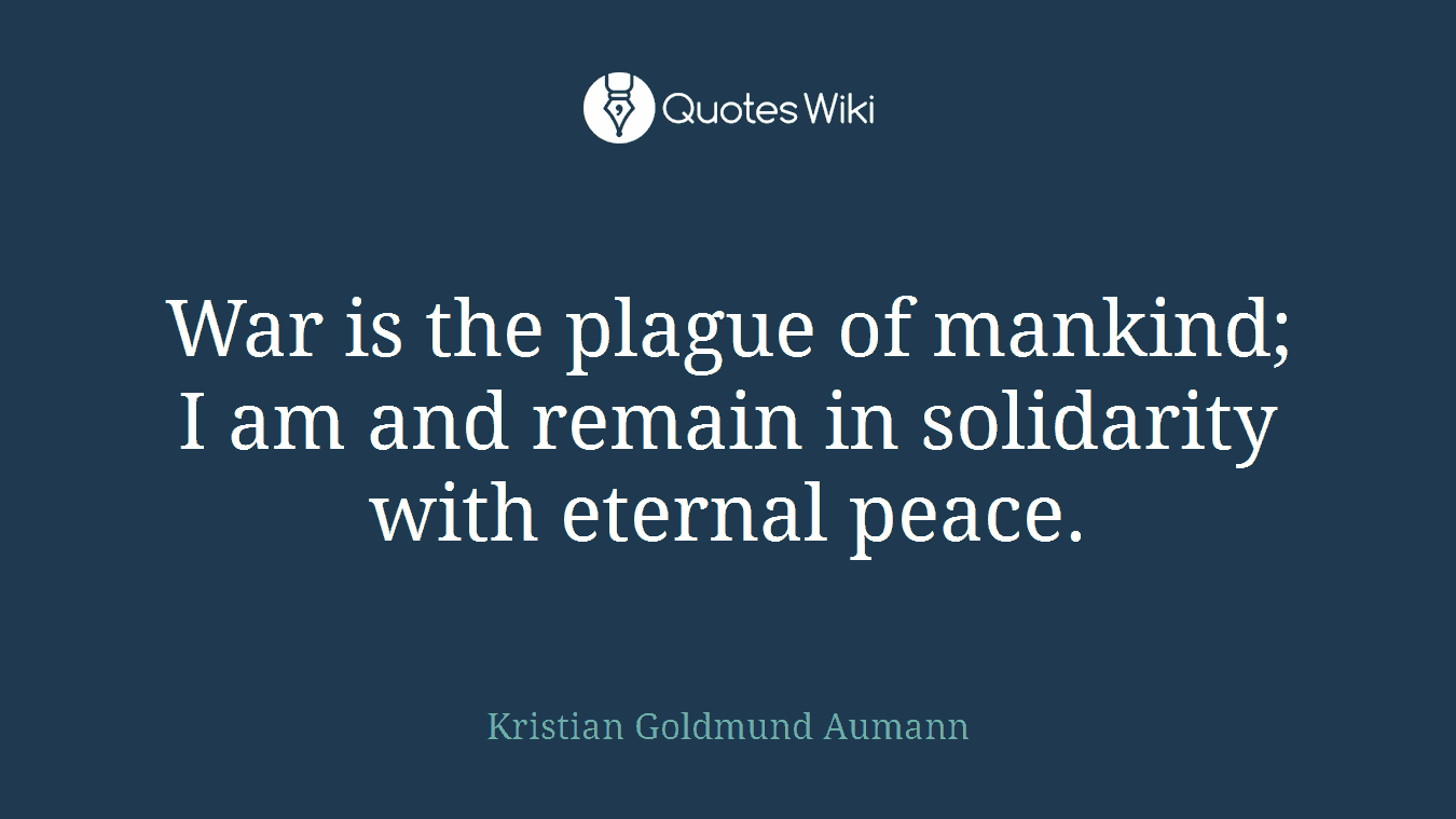 War is the plague of mankind; I am and remain in solidarity with eternal peace.