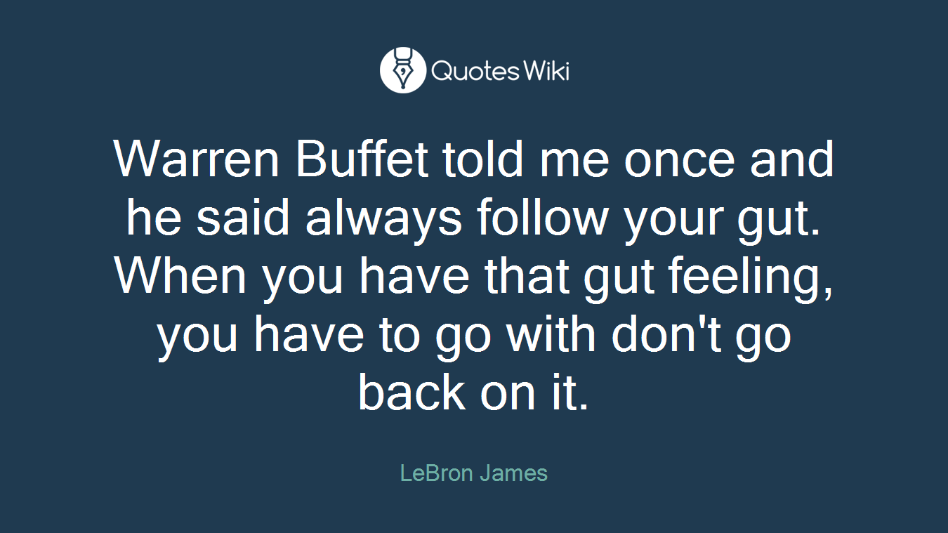 Warren Buffet told me once and he said always follow your gut. When you have that gut feeling, you have to go with don't go back on it.