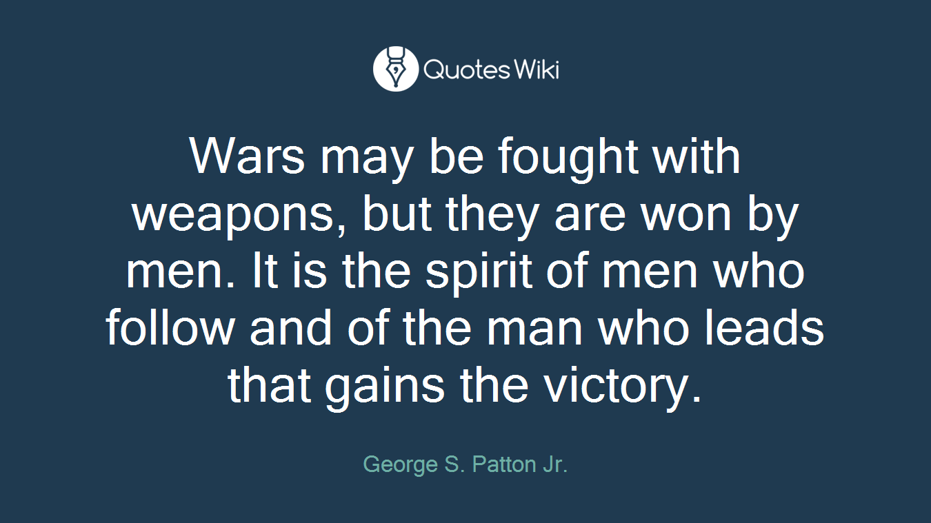 Wars may be fought with weapons, but they are won by men. It is the spirit of men who follow and of the man who leads that gains the victory.