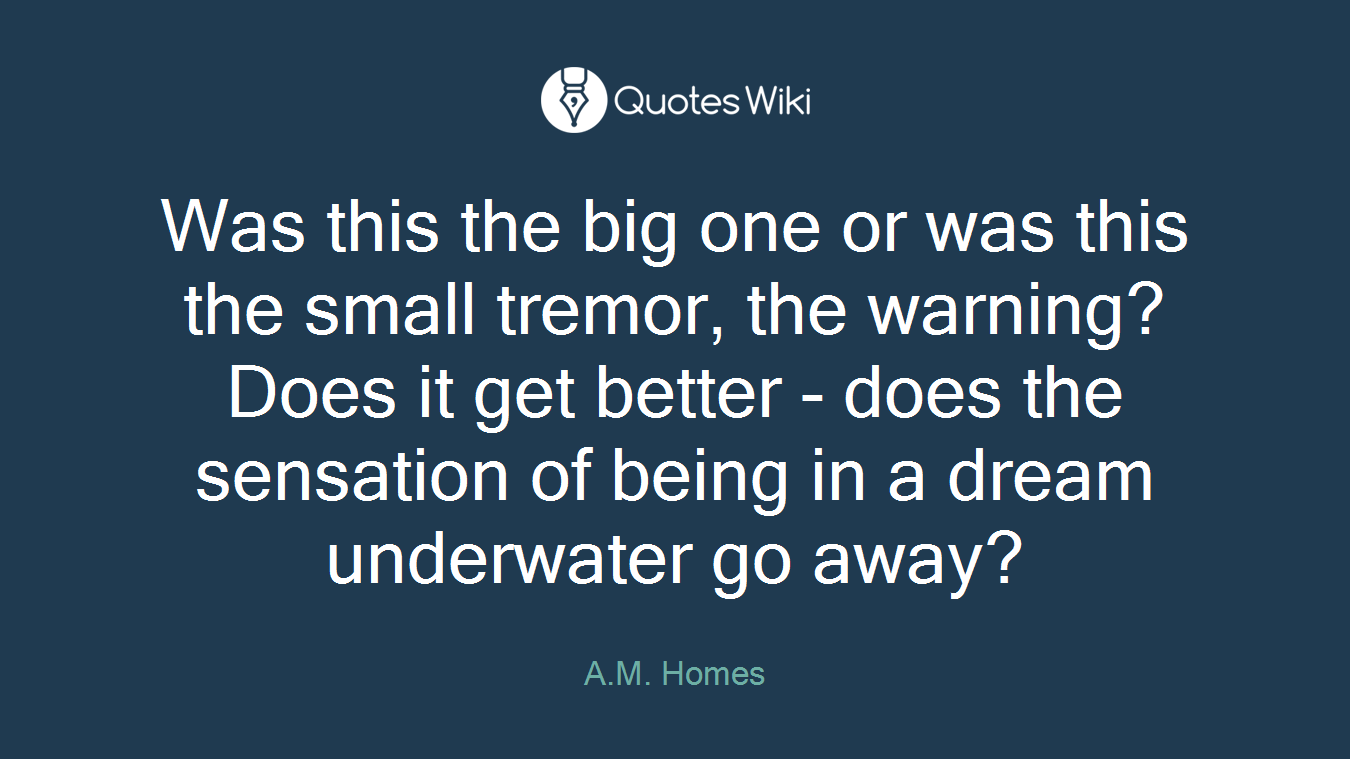Was this the big one or was this the small tremor, the warning? Does it get better - does the sensation of being in a dream underwater go away?