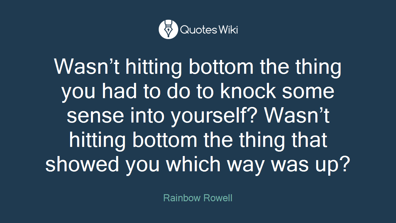 Wasn’t hitting bottom the thing you had to do to knock some sense into yourself? Wasn’t hitting bottom the thing that showed you which way was up?