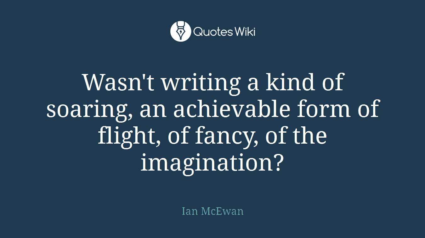 Wasn't writing a kind of soaring, an achievable form of flight, of fancy, of the imagination?