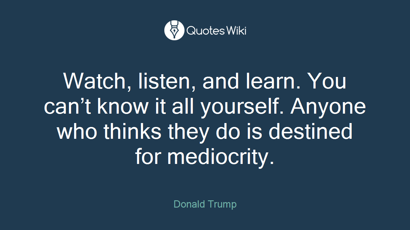 Watch, listen, and learn. You can’t know it all yourself. Anyone who thinks they do is destined for mediocrity.