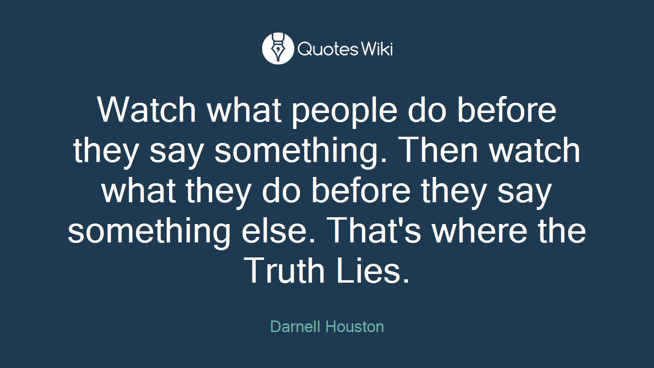 Watch what people do before they say something. Then watch what they do before they say something else. That's where the Truth Lies.
